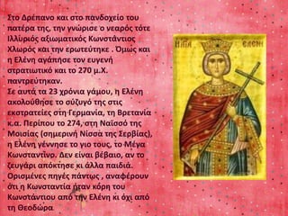 Στο Δρέπανο και στο πανδοχείο του 
πατέρα της, την γνώρισε ο νεαρός τότε 
Ιλλυριός αξιωματικός Κωνστάντιος 
Χλωρός και την ερωτεύτηκε . Όμως και 
η Ελένη αγάπησε τον ευγενή 
στρατιωτικό και το 270 μ.Χ. 
παντρεύτηκαν. 
Σε αυτά τα 23 χρόνια γάμου, η Ελένη 
ακολούθησε το σύζυγό της στις 
εκστρατείες στη Γερμανία, τη Βρετανία 
κ.α. Περίπου το 274, στη Ναϊσσό της 
Μοισίας (σημερινή Νίσσα της Σερβίας), 
η Ελένη γέννησε το γιο τους, το Μέγα 
Κωνσταντίνο. Δεν είναι βέβαιο, αν το 
ζευγάρι απόκτησε κι άλλα παιδιά. 
Ορισμένες πηγές πάντως , αναφέρουν 
ότι η Κωνσταντία ήταν κόρη του 
Κωνστάντιου από την Ελένη κι όχι από 
τη Θεοδώρα. 
 