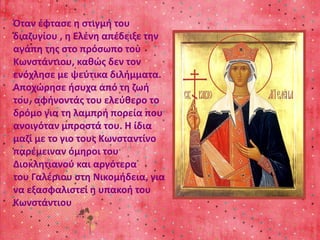 Όταν έφτασε η στιγμή του 
διαζυγίου , η Ελένη απέδειξε την 
αγάπη της στο πρόσωπο του 
Κωνστάντιου, καθώς δεν τον 
ενόχλησε με ψεύτικα διλήμματα. 
Αποχώρησε ήσυχα από τη ζωή 
του, αφήνοντάς του ελεύθερο το 
δρόμο για τη λαμπρή πορεία που 
ανοιγόταν μπροστά του. Η ίδια 
μαζί με το γιο τους Κωνσταντίνο 
παρέμειναν όμηροι του 
Διοκλητιανού και αργότερα 
του Γαλέριου στη Νικομήδεια, για 
να εξασφαλιστεί η υπακοή του 
Κωνστάντιου 
 