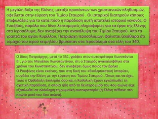 Η μεγάλη δόξα της Ελένης, μεταξύ προπάντων των χριστιανικών πληθυσμών, 
οφείλεται στην εύρεση του Τιμίου Σταυρού . Οι ιστορικοί διατηρούν κάποιες 
επιφυλάξεις για το κατά πόσο η παράδοση αυτή αποτελεί ιστορικό γεγονός. Ο 
Ευσέβιος, παρόλο που δίνει λεπτομερείς πληροφορίες για τα έργα της Ελένης 
στα Ιεροσόλυμα, δεν αναφέρει την ανακάλυψη του Τιμίου Σταυρού. Από τα 
γραπτά του αγίου Κυρίλλου, Πατριάρχη Ιεροσολύμων, φαίνεται ξεκάθαρα ότι 
τεμάχιο του ιερού κειμηλίου βρισκόταν στα Ιεροσόλυμα στα τέλη του 340. 
Ο ίδιος Πατριάρχης, μετά το 351, γράφει στον αυτοκράτορα Κωνστάντιο 
Β΄, γιο του Μεγάλου Κωνσταντίνου, ότι ο Σταυρός ανακαλύφθηκε στα 
χρόνια του Κωνσταντίνου, δεν αναφέρει όμως ποιος τον βρήκε . 
Ο Ρουφίνος είναι εκείνος, που στη δική του «Εκκλησιαστική Ιστορία», 
συνδέει την Ελένη με την εύρεση του Τιμίου Σταυρού . Όπως και να έχει, 
τόσο η Ορθόδοξη Εκκλησία όσο και η Καθολική έχουν εγκολπωθεί τη 
σχετική παράδοση, η οποία ήδη από το δεύτερο μισό του 4ου αιώνα είχε 
εξαπλωθεί σε ολόκληρη τη ρωμαϊκή αυτοκρατορία (η Ελένη πέθανε στο 
πρώτο μισό του 4ου αιώνα). 
 
