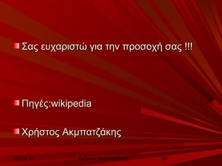 ΣΣααςς εευυχχααρριισσττώώ γγιιαα ττηηνν ππρροοσσοοχχήή σσααςς !!!!!! 
ΠΠηηγγέέςς::wwiikkiippeeddiiaa 
ΧΧρρήήσσττοοςς ΑΑκκμμππααττζζάάκκηηςς 
10/23/14 Χρήστος Ακμπατζάκης 10 
