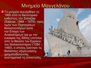 ΜΜννηημμεείίοο ΜΜααγγγγεελλάάννοουυ 
ΤΤοο μμννηημμεείίοο ααννεεγγέέρρθθηηκκεε ττοο 
11996600 ααππόό ττοο δδιικκττααττοορριικκόό 
κκααθθεεσσττώώςς ττοουυ ΣΣααλλααζζάάρρ 
((SSaallaazzaarr,, 11888899 –– 11997700)),, ππρροοςς 
ττιιμμήήνν ττωωνν ΠΠοορρττοογγάάλλωωνν 
θθααλλαασσσσοοππόόρρωωνν κκααττάά 
ττηηνν ΕΕπποοχχήή ττωωνν 
ΑΑνναακκααλλύύψψεεωωνν κκααιι μμεε ττηηνν 
εευυκκααιιρρίίαα ττηηςς 550000ηηςς εεππεεττεείίοουυ 
ααππόό ττοο θθάάννααττοο ττοουυ ΕΕρρρρίίκκοουυ 
ττοουυ ΘΘααλλαασσσσοοππόόρροουυ ((11339944 –– 
11446600)),, οο οοπποοίίοοςς ξξεεκκίίννηησσεε ττιιςς 
θθααλλάάσσσσιιεεςς εεξξεερρεευυννήήσσεειιςς,, 
χχρρηημμααττοοδδοοττώώννττααςς 
σσυυσσττηημμααττιικκάά ττιιςς ααπποοσσττοολλέέςς.. 
10/23/14 Χρήστος Ακμπατζάκης 3 
 