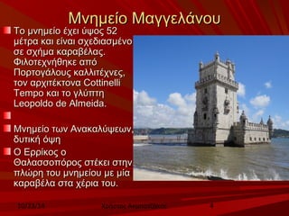 ΜΜννηημμεείίοο ΜΜααγγγγεελλάάννοουυ 
ΤΤοο μμννηημμεείίοο έέχχεειι ύύψψοοςς 5522 
μμέέττρραα κκααιι εείίννααιι σσχχεεδδιιαασσμμέέννοο 
σσεε σσχχήήμμαα κκααρρααββέέλλααςς.. 
ΦΦιιλλοοττεεχχννήήθθηηκκεε ααππόό 
ΠΠοορρττοογγάάλλοουυςς κκααλλλλιιττέέχχννεεςς,, 
ττοονν ααρρχχιιττέέκκττοονναα CCoottttiinneellllii 
TTeemmppoo κκααιι ττοο γγλλύύππττηη 
LLeeooppoollddoo ddee AAllmmeeiiddaa.. 
ΜΜννηημμεείίοο ττωωνν ΑΑνναακκααλλύύψψεεωωνν,, 
δδυυττιικκήή όόψψηη 
ΟΟ ΕΕρρρρίίκκοοςς οο 
ΘΘααλλαασσσσοοππόόρροοςς σσττέέκκεειι σσττηηνν 
ππλλώώρρηη ττοουυ μμννηημμεείίοουυ μμεε μμίίαα 
κκααρρααββέέλλαα σστταα χχέέρριιαα ττοουυ.. 
10/23/14 Χρήστος Ακμπατζάκης 4 
 