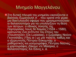 ΜΜννηημμεείίοο ΜΜααγγγγεελλάάννοουυ 
ΣΣττηη δδυυττιικκήή ππλλεευυρράά ττοουυ μμννηημμεείίοουυ εειικκοοννίίζζοοννττααιι οο 
ββαασσιιλλιιάάςς ΕΕμμμμααννοουυήήλλ ΑΑ΄΄ ,, πποουυ κκρρααττάά σστταα χχέέρριιαα 
μμιιαα δδαακκττυυλλιιοοεειιδδήή σσφφααίίρραα πποουυ χχρρηησσιιμμοοπποοιιοούύσσαανν 
οοιι θθααλλαασσσσοοππόόρροοιι γγιιαα νναα υυπποολλοογγίίζζοουυνν ττηη θθέέσσηη 
ττωωνν άάσσττρρωωνν,, οο εεθθννιικκόόςς πποοιιηηττήήςς ττηηςς 
ΠΠοορρττοογγααλλίίααςς ΛΛοουυίίςς δδεε ΚΚααμμόόεεςς ((11552244 –– 11558800)),, 
κκρρααττώώννττααςς έένναα ααννττίίττυυπποο ττοουυ έέπποουυςς ττοουυ 
«ΛΛοουυσσιιττααννοοίί» ((OOss LLuussiiaaddaass)),, οο ζζωωγγρράάφφοοςς ΝΝοούύννοο 
ΓΓκκοοννσσάάλλββεεςς ((1155οοςς ααιι )) μμεε μμίίαα ππααλλέέτταα,, κκααθθώώςς κκααιι 
οο εεξξεερρεευυννηηττήήςς ΠΠέέννττρροουυ ΕΕσσκκοομμππάάρρ,, οο 
μμααθθηημμααττιικκόόςς κκααιι κκοοσσμμοογγρράάφφοοςς ΠΠέέννττρροουυ ΝΝοούύννεεςς,, 
οο χχααρρττοογγρράάφφοοςς ΖΖάάκκοομμεε ννττεε ΜΜααιιόόρρκκαα,, οο 
θθααλλαασσσσοοππόόρροοςς ΧΧιιλλ ΕΕάάννεεςς κκ.. άά.. 
10/23/14 Χρήστος Ακμπατζάκης 6 
 