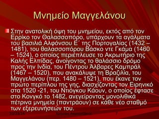 ΜΜννηημμεείίοο ΜΜααγγγγεελλάάννοουυ 
ΣΣττηηνν ααννααττοολλιικκήή όόψψηη ττοουυ μμννηημμεείίοουυ,, εεκκττόόςς ααππόό ττοονν 
ΕΕρρρρίίκκοο ττοονν ΘΘααλλαασσσσοοππόόρροο,, υυππάάρρχχοουυνν τταα ααγγάάλλμμαατταα 
ττοουυ ββαασσιιλλιιάά ΑΑλλφφόόννσσοουυ ΕΕ΄΄ ττηηςς ΠΠοορρττοογγααλλίίααςς ((11443322 –– 
11448811),, ττοουυ θθααλλαασσσσοοππόόρροουυ ΒΒάάσσκκοο ννττεε ΓΓκκάάμμαα ((11446600 
–– 11552244),, οο οοπποοίίοοςς ππεερριιέέππλλεευυσσεε ττοο ΑΑκκρρωωττήήρριιοο ττηηςς 
ΚΚααλλήήςς ΕΕλλππίίδδααςς,, ααννοοίίγγοοννττααςς ττοο θθααλλάάσσσσιιοο δδρρόόμμοο 
ππρροοςς ττηηνν ΙΙννδδίίαα,, ττοουυ ΠΠέέννττρροουυ ΆΆλλββααρρεεςς ΚΚααμμππρράάλλ 
((11446677 –– 11552200),, πποουυ αανναακκάάλλυυψψεε ττηη ΒΒρρααζζιιλλίίαα,, ττοουυ 
ΜΜααγγγγεελλάάννοουυ ((ππεερρ.. 11448800 –– 11552211),, πποουυ έέκκααννεε ττοονν 
ππρρώώττοο ππεερρίίππλλοουυ ττηηςς γγηηςς,, δδιιαασσχχίίζζοοννττααςς ττοονν ΕΕιιρρηηννιικκόό 
σστταα 11552200 --2211,, ττοουυ ΝΝττιιόόγγκκοουυ ΚΚάάοουυνν,, οο οοπποοίίοοςς έέφφτταασσεε 
σσττοο ΚΚοοννγγκκόό ττοο 11448822,, ααννεεγγεείίρροοννττααςς μμοοννοολλιιθθιικκάά 
ππέέττρριινναα μμννηημμεείίαα ((ππααννττρράάοουυνν) σσεε κκάάθθεε ννέέοο σσττααθθμμόό 
ττωωνν εεξξεερρεευυννήήσσεεώώνν ττοουυ.. 
10/23/14 Χρήστος Ακμπατζάκης 7 
 