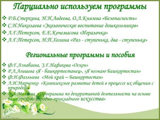 Парциально используем программы 
Р.Б.Стеркина, Н.Н.Авдеева, О.Л.Князева «Безопасность» 
С.Н.Николаева «Экологическое воспитание дошкольников» 
Л.Г.Петерсон, Е.Е.Кочемасова «Игралочка» 
Л.Г.Петерсон, Н.П.Холина «Раз - ступенька, два - ступенька» 
FokinaLida.75@mail.ru 
Региональные программы и пособия 
 Ф.Г.Азнабаева, З.Г.Нафикова «Оскон» 
 Р.Л.Агишева «Я - башкортостанец», «Я познаю Башкортостан» 
 Ф.Н.Фазлыева «Мой край – Башкортостан» 
 Л.И.Марченко «Комплексное развитие детей в процессе их общения с 
природой» 
 В.А.Молчева «Программа по декоративной деятельности на основе 
башкирского народно-прикладного искусства» 
 