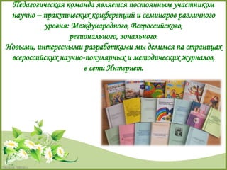 Педагогическая команда является постоянным участником 
научно – практических конференций и семинаров различного 
FokinaLida.75@mail.ru 
уровня: Международного, Всероссийского, 
регионального, зонального. 
Новыми, интересными разработками мы делимся на страницах 
всероссийских научно-популярных и методических журналов, 
в сети Интернет. 
 