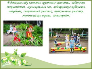 В детском саду имеются групповые комнаты, кабинеты 
специалистов, музыкальный зал, медицинские кабинеты, 
пищеблок, спортивный участок, прогулочные участки, 
FokinaLida.75@mail.ru 
экологическая тропа, автогородок. 
 