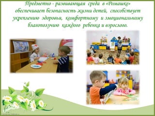 FokinaLida.75@mail.ru 
Предметно - развивающая среда в «Ромашке» 
обеспечивает безопасность жизни детей, способствует 
укреплению здоровья, комфортному и эмоциональному 
благополучию каждого ребенка и взрослого. 
 