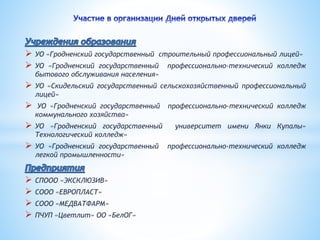  УО «Гродненский государственный строительный профессиональный лицей» 
 УО «Гродненский государственный профессионально-технический колледж 
бытового обслуживания населения» 
 УО «Скидельский государственный сельскохозяйственный профессиональный 
лицей» 
 УО «Гродненский государственный профессионально-технический колледж 
коммунального хозяйства» 
 УО «Гродненский государственный университет имени Янки Купалы» 
Технологический колледж» 
 УО «Гродненский государственный профессионально-технический колледж 
легкой промышленности» 
 СПООО «ЭКСКЛЮЗИВ» 
 СООО «ЕВРОПЛАСТ» 
 СООО «МЕДВАТФАРМ» 
 ПЧУП «Цветлит» ОО «БелОГ» 
 