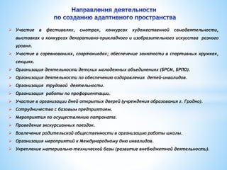 Участие в фестивалях, смотрах, конкурсах художественной самодеятельности, 
выставках и конкурсах декоративно-прикладного и изобразительного искусства разного 
уровня. 
 Участие в соревнованиях, спартакиадах; обеспечение занятости в спортивных кружках, 
секциях. 
 Организация деятельности детских молодежных объединениях (БРСМ, БРПО). 
 Организация деятельности по обеспечению оздоровления детей-инвалидов. 
 Организация трудовой деятельности. 
 Организация работы по профориентации. 
 Участие в организации дней открытых дверей (учреждения образования г. Гродно). 
 Сотрудничество с базовым предприятием. 
 Мероприятия по осуществлению патроната. 
 Проведение экскурсионных поездок. 
 Вовлечение родительской общественности в организацию работы школы. 
 Организация мероприятий к Международному дню инвалидов. 
 Укрепление материально-технической базы (развитие внебюджетной деятельности). 
 