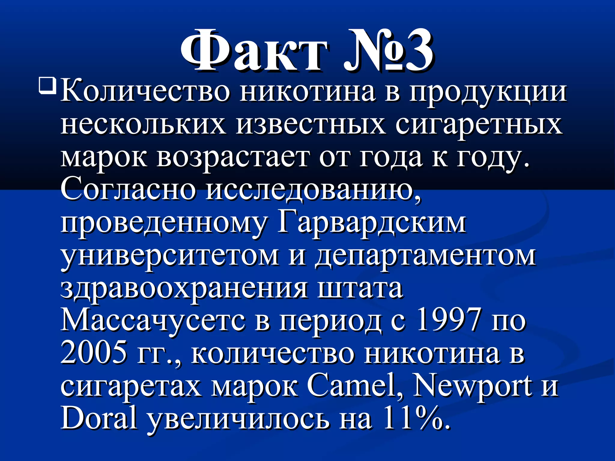 ФФаакктт №33 ККооллииччеессттввоо ннииккооттииннаа вв ппррооддууккццииии 
ннеессккооллььккиихх ииззввеессттнныыхх ссииггааррееттнныыхх 
ммаарроокк ввооззрраассттааеетт оотт ггооддаа кк ггооддуу.. 
ССооггллаасснноо ииссссллееддооввааннииюю,, 
ппррооввееддееннннооммуу ГГааррввааррддссккиимм 
ууннииввееррссииттееттоомм ии ддееппааррттааммееннттоомм 
ззддррааввооооххррааннеенниияя шшттааттаа 
ММаассссааччууссееттсс вв ппееррииоодд сс 11999977 ппоо 
22000055 гггг..,, ккооллииччеессттввоо ннииккооттииннаа вв 
ссииггааррееттаахх ммаарроокк CCaammeell,, NNeewwppoorrtt ии 
DDoorraall ууввееллииччииллооссьь ннаа 1111%%.. 
 