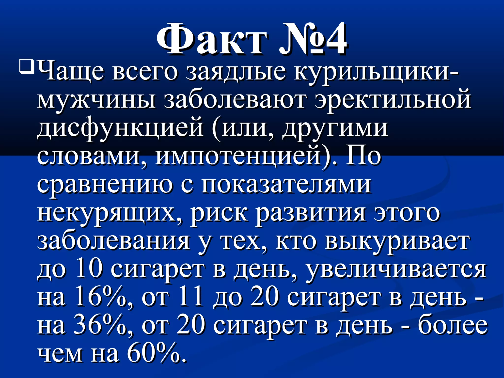 ФФаакктт №44 
ЧЧаащщее ввссееггоо ззааяяддллыыее ккууррииллььщщииккии-- 
ммуужжччиинныы ззааббооллееввааюютт ээррееккттииллььнноойй 
ддииссффууннккццииеейй ((ииллии,, ддррууггииммии 
ссллооввааммии,, ииммппооттееннццииеейй)).. ППоо 
ссррааввннееннииюю сс ппооккааззааттеелляяммии 
ннееккуурряящщиихх,, рриисскк ррааззввииттиияя ээттооггоо 
ззааббооллеевваанниияя уу ттеехх,, ккттоо ввыыккууррииввааеетт 
ддоо 1100 ссииггаарреетт вв ддеенньь,, ууввееллииччииввааееттссяя 
ннаа 1166%%,, оотт 1111 ддоо 2200 ссииггаарреетт вв ддеенньь -- 
ннаа 3366%%,, оотт 2200 ссииггаарреетт вв ддеенньь -- ббооллееее 
ччеемм ннаа 6600%%.. 
 