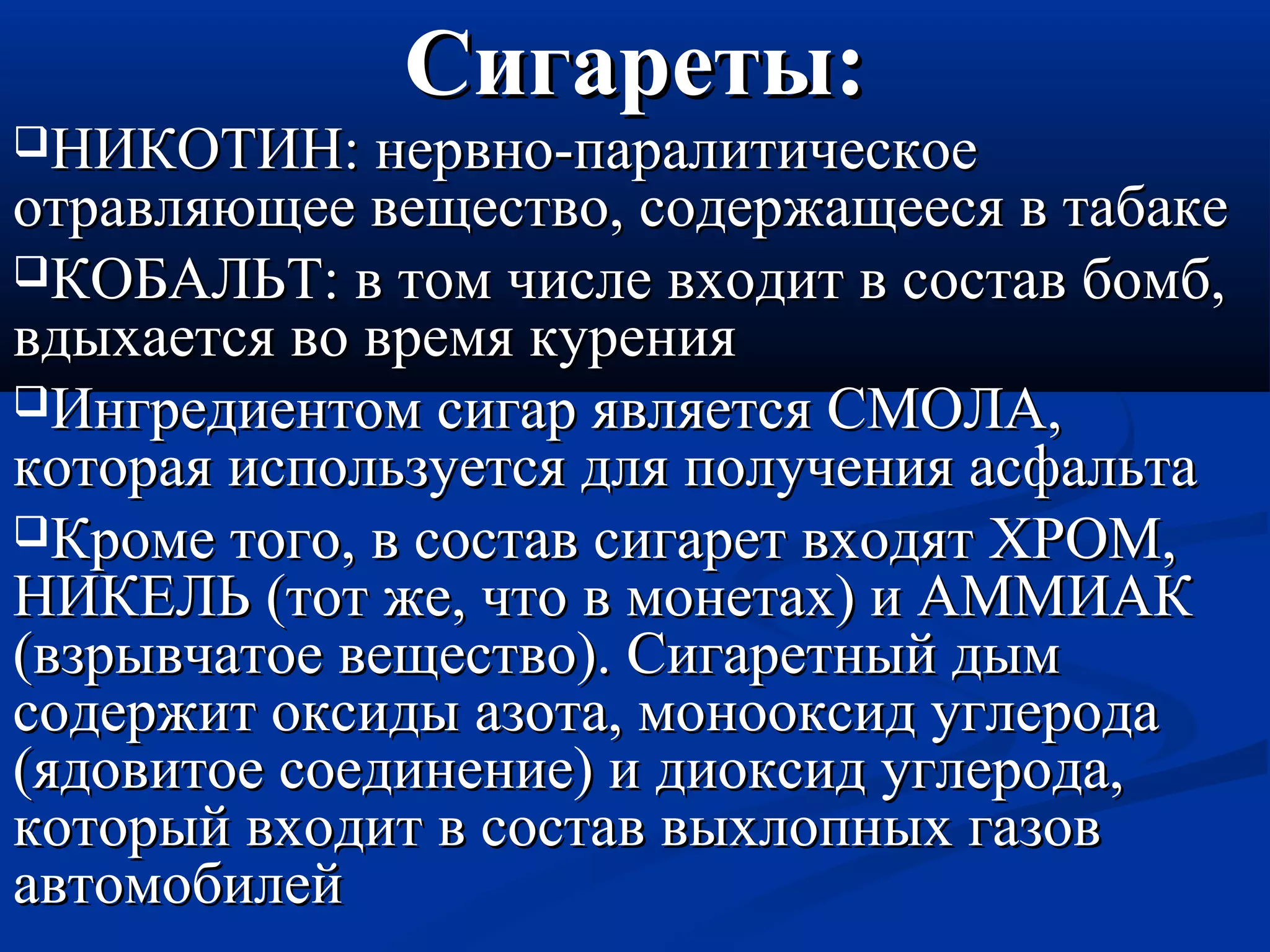 ССииггааррееттыы:: 
ННИИККООТТИИНН:: ннееррввнноо--ппааррааллииттииччеессккооее 
ооттррааввлляяюющщееее ввеещщеессттввоо,, ссооддеерржжаащщеееессяя вв ттааббааккее 
ККООББААЛЛЬЬТТ:: вв ттоомм ччииссллее ввххооддиитт вв ссооссттаавв ббооммбб,, 
ввддыыххааееттссяя ввоо ввррееммяя ккуурреенниияя 
ИИннггррееддииееннттоомм ссииггаарр яяввлляяееттссяя ССММООЛЛАА,, 
ккооттооррааяя ииссппооллььззууееттссяя ддлляя ппооллууччеенниияя аассффааллььттаа 
ККррооммее ттооггоо,, вв ссооссттаавв ссииггаарреетт ввххооддяятт ХХРРООММ,, 
ННИИККЕЕЛЛЬЬ ((ттоотт жжее,, ччттоо вв ммооннееттаахх)) ии ААММММИИААКК 
((ввззррыыввччааттооее ввеещщеессттввоо)).. ССииггааррееттнныыйй ддыымм 
ссооддеерржжиитт ооккссииддыы ааззооттаа,, ммооннооооккссиидд ууггллееррооддаа 
((яяддооввииттооее ссооееддииннееннииее)) ии ддииооккссиидд ууггллееррооддаа,, 
ккооттооррыыйй ввххооддиитт вв ссооссттаавв ввыыххллооппнныыхх ггааззоовв 
ааввттооммооббииллеейй 
 