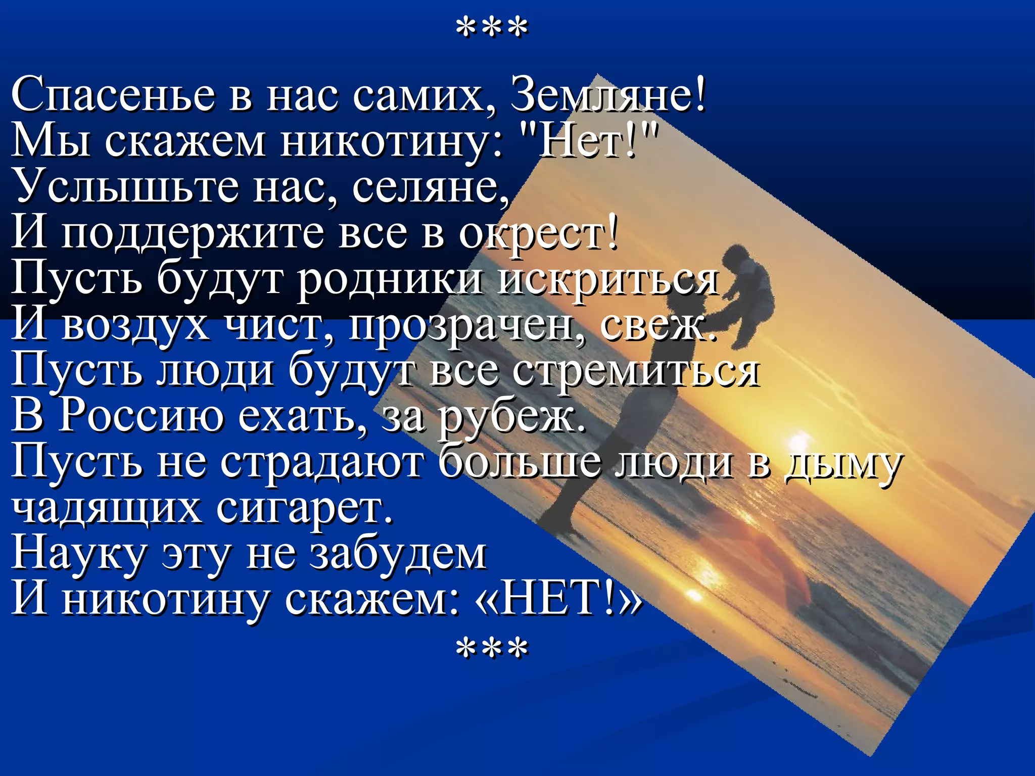 ****** 
ССппаассееннььее вв ннаасс ссааммиихх,, ЗЗееммлляяннее!! 
ММыы ссккаажжеемм ннииккооттииннуу:: ""ННеетт!!"" 
УУссллыышшььттее ннаасс,, ссеелляяннее,, 
ИИ ппооддддеерржжииттее ввссее вв ооккрреесстт!! 
ППууссттьь ббууддуутт ррооддннииккии ииссккррииттььссяя 
ИИ ввооззддуухх ччиисстт,, ппррооззррааччеенн,, ссввеежж.. 
ППууссттьь ллююддии ббууддуутт ввссее ссттррееммииттььссяя 
ВВ РРооссссииюю ееххааттьь,, ззаа ррууббеежж.. 
ППууссттьь ннее ссттррааддааюютт ббооллььшшее ллююддии вв ддыыммуу 
ччааддяящщиихх ссииггаарреетт.. 
ННааууккуу ээттуу ннее ззааббууддеемм 
ИИ ннииккооттииннуу ссккаажжеемм:: «ННЕЕТТ!!» 
****** 
 