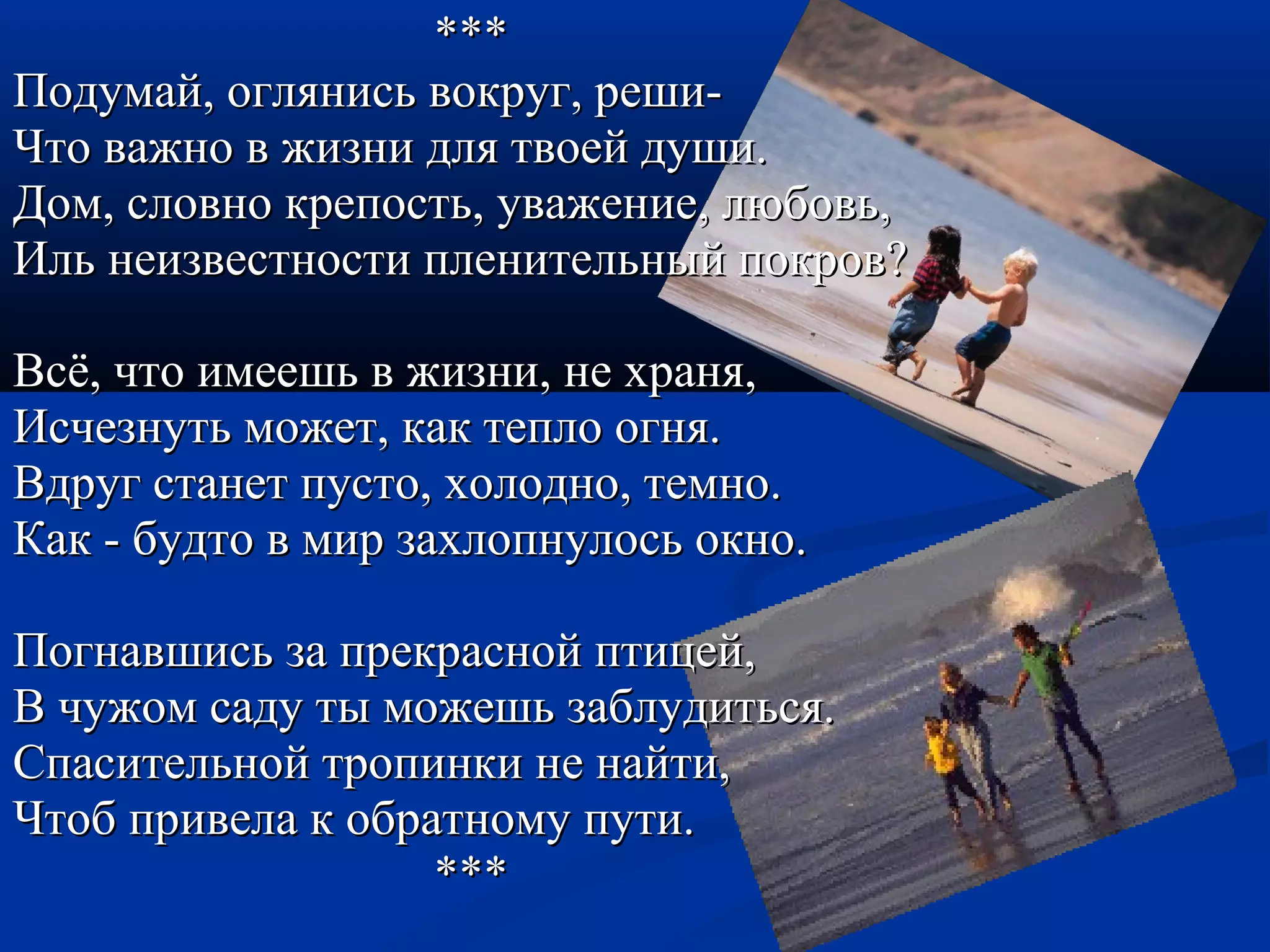 ****** 
ППооддууммаайй,, оогглляяннииссьь ввооккрруугг,, рреешшии-- 
ЧЧттоо вваажжнноо вв жжииззннии ддлляя ттввооеейй ддуушшии.. 
ДДоомм,, ссллооввнноо ккррееппооссттьь,, уувваажжееннииее,, ллююббооввьь,, 
ИИлльь ннееииззввеессттннооссттии ппллееннииттееллььнныыйй ппооккрроовв?? 
ВВссёё,, ччттоо ииммеееешшьь вв жжииззннии,, ннее ххрраанняя,, 
ИИссччееззннууттьь ммоожжеетт,, ккаакк ттееппллоо ооггнняя.. 
ВВддрруугг ссттааннеетт ппууссттоо,, ххооллоодднноо,, ттееммнноо.. 
ККаакк -- ббууддттоо вв ммиирр ззааххллооппннууллооссьь ооккнноо.. 
ППооггннааввшшииссьь ззаа ппррееккрраасснноойй ппттииццеейй,, 
ВВ ччуужжоомм ссааддуу ттыы ммоожжеешшьь ззааббллууддииттььссяя.. 
ССппаассииттееллььнноойй ттррооппииннккии ннее ннааййттии,, 
ЧЧттообб ппррииввееллаа кк ооббррааттннооммуу ппууттии.. 
****** 
 