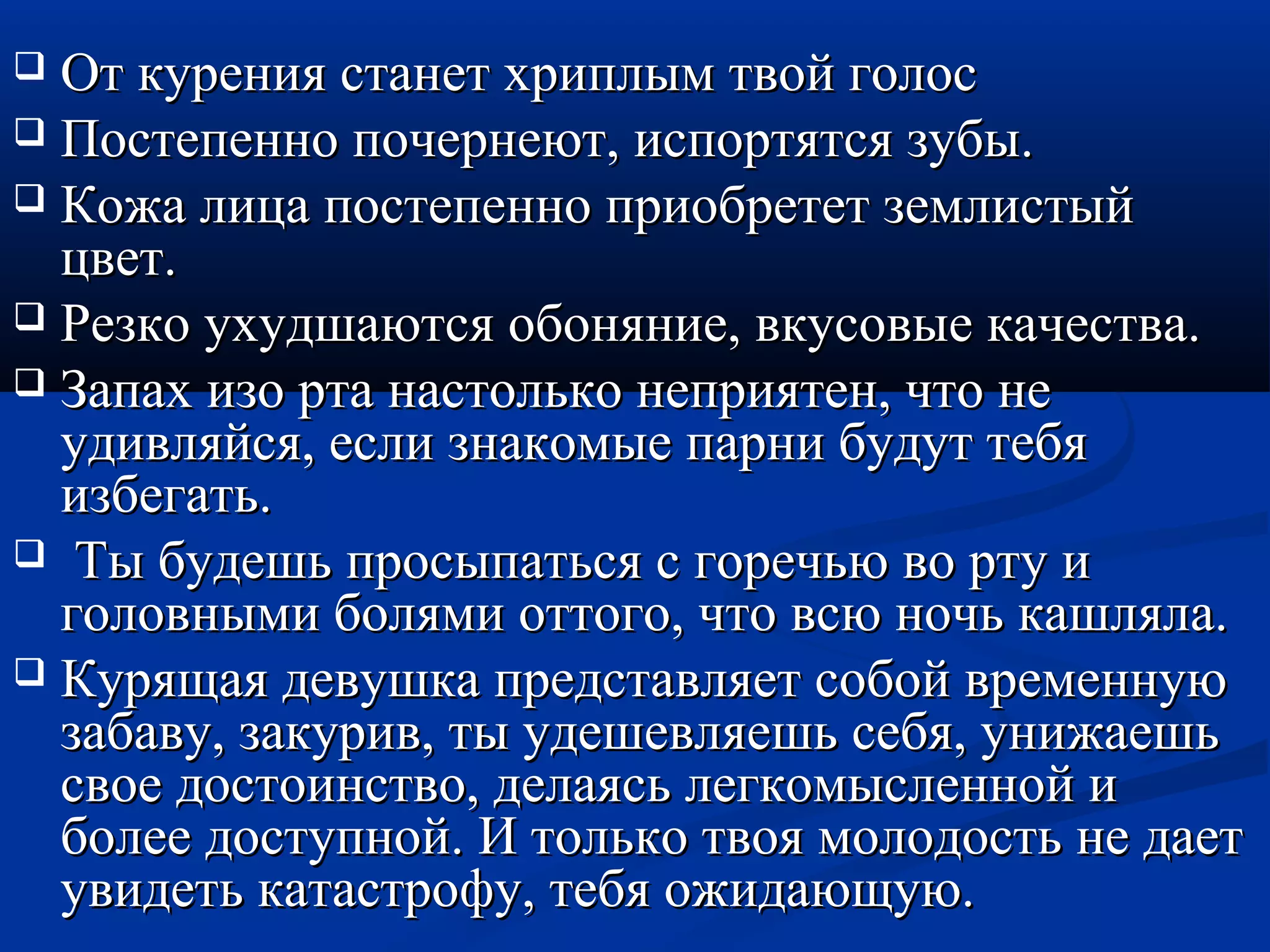  От курения ссттааннеетт ххррииппллыымм ттввоойй ггооллоосс 
 ППооссттееппеенннноо ппооччееррннееюютт,, ииссппооррттяяттссяя ззууббыы.. 
 ККоожжаа ллииццаа ппооссттееппеенннноо ппррииооббррееттеетт ззееммллииссттыыйй 
ццввеетт.. 
 РРееззккоо ууххууддшшааююттссяя ооббоонняяннииее,, ввккууссооввыыее ккааччеессттвваа.. 
 ЗЗааппаахх ииззоо ррттаа ннаассттооллььккоо ннееппрриияяттеенн,, ччттоо ннее 
ууддииввлляяййссяя,, еессллии ззннааккооммыыее ппааррннии ббууддуутт ттееббяя 
ииззббееггааттьь.. 
 ТТыы ббууддеешшьь ппррооссыыппааттььссяя сс ггооррееччььюю ввоо ррттуу ии 
ггооллооввнныыммии ббоолляяммии ооттттооггоо,, ччттоо ввссюю ннооччьь ккаашшлляяллаа.. 
 ККуурряящщааяя ддееввуушшккаа ппррееддссттааввлляяеетт ссооббоойй ввррееммееннннууюю 
ззааббааввуу,, ззааккуурриивв,, ттыы ууддеешшееввлляяеешшьь ссееббяя,, уунниижжааеешшьь 
ссввооее ддооссттооииннссттввоо,, ддееллааяяссьь ллееггккооммыыссллеенннноойй ии 
ббооллееее ддооссттууппнноойй.. ИИ ттооллььккоо ттввоояя ммооллооддооссттьь ннее ддааеетт 
ууввииддееттьь ккааттаассттррооффуу,, ттееббяя оожжииддааюющщууюю.. 
 