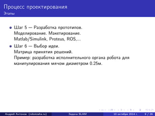 Процесс проектирования 
Этапы 
Шаг 5 — Разработка прототипов. 
Моделирование. Макетирование. 
Matlab/Simulink, Proteus, ROS,... 
Шаг 6 — Выбор идеи. 
Матрица принятия решений. 
Пример: разработка исполнительного органа робота для 
манипулирования мячом диаметром 0.25м. 
Андрей Антонов (robotosha.ru) Задача SLAM 10 октября 2014 г. 9 / 26 
 
