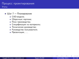 Процесс проектирования 
Этапы 
Шаг 7 — Планирование 
CAD-модели; 
Сборочные чертежи; 
План производства; 
Спецификация на материалы; 
Техническое руководство; 
Руководство пользователя; 
Презентация, . . . 
Андрей Антонов (robotosha.ru) Задача SLAM 10 октября 2014 г. 20 / 26 
 