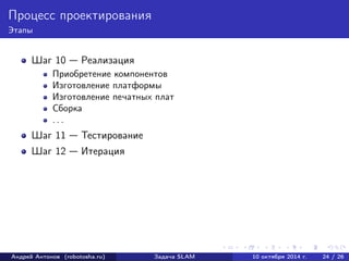 Процесс проектирования 
Этапы 
Шаг 10 — Реализация 
Приобретение компонентов 
Изготовление платформы 
Изготовление печатных плат 
Сборка 
. . . 
Шаг 11 — Тестирование 
Шаг 12 — Итерация 
Андрей Антонов (robotosha.ru) Задача SLAM 10 октября 2014 г. 24 / 26 
 