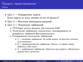Процесс проектирования 
Этапы 
Шаг 1 — Определение задачи 
Если задача не ясна, можем ли мы ее решить? 
Шаг 2 — Изучение имеющихся решений 
Шаг 3 — Понимание требований 
ЧТО будет делать решение, без описания КАК 
Технические требования: ограничения, накладываемые на 
разработку; требуемая функциональность 
Ранжирование технических требований: 
C — желаемое требование. Не особо важно, но было бы неплохо, 
если возможно 
B — преимущественное требование. Важно, но проект может 
обойтись и без этого. 
A — необходимое требование. Критично для проекта, обязательно 
должно быть включено. 
Андрей Антонов (robotosha.ru) Задача SLAM 10 октября 2014 г. 5 / 26 
 
