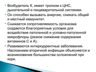  Возбудитель К. имеет тропизм к ЦНС, 
дыхательной и пищеварительной системам. 
 Он способен вызывать анергию, снижать общий 
и местный иммунитет. 
 Снижается сопротивляемость организма 
создаются благоприятные условия для 
воздействия патогенной и условно-патогенной 
микрофлоры (резкое снижение содержания 
витаминов С и А). 
 Развиваются интеркуррентные заболевания. 
Наслоением вторичной инфекции объясняется и 
возникновение большинства осложнений при 
кори. 
 
