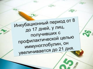Инкубационный период от 8 
до 17 дней, у лиц, 
получивших с 
профилактической целью 
иммуноглобулин, он 
увеличивается до 21 дня. 
 