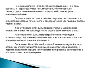 Период высыпания начинается, как правило, на 4—5-й день 
болезни, он характеризуется новым более высоким подъемом 
температуры и появлением пятнисто-папулезной сыпи на фоне 
неизмененной кожи. 
Первые элементы сыпи возникают за ушами, на спинке носа в 
виде мелких розовых пятен, число и размер которых, как правило, быстро 
увеличивается. 
К концу первых суток сыпь покрывает лицо и шею и в виде 
отдельных элементов локализуется на груди и верхней части спины. 
На вторые сутки сыпь распространяется на туловище и 
проксимальную часть верхних конечностей, а на третьи сутки полностью 
покрывает верхние и нижние конечности. 
Сыпь может быть обильной, сливной или очень скудной в виде 
отдельных элементов; иногда она имеет геморрагический характер. В 
периоде высыпания нередко наблюдаются делириозные расстройства с 
устрашающими галлюцинациями 
 