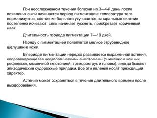 При неосложненном течении болезни на 3—4-й день после 
появления сыпи начинается период пигментации: температура тела 
нормализуется, состояние больного улучшается, катаральные явления 
постепенно исчезают, сыпь начинает тускнеть, приобретает коричневый 
цвет. 
Длительность периода пигментации 7—10 дней. 
Наряду с пигментацией появляется мелкое отрубевидное 
шелушение кожи. 
В периоде пигментации нередко развивается выраженная астения, 
сопровождающаяся неврологическими симптомами (снижением кожных 
рефлексов, мышечной гипотонией, тремором рук и головы), иногда бывают 
эпизодические судорожные припадки. Все эти явления носят преходящий 
характер. 
Астения может сохраняться в течение длительного времени после 
выздоровления. 
 