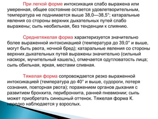 При легкой форме интоксикация слабо выражена или 
умеренная, общее состояние остается удовлетворительным, 
температура не поднимается выше 38,0—38,5°; катаральные 
явления со стороны верхних дыхательных путей слабо 
выражены; сыпь необильная, без тенденции к слиянию. 
Среднетяжелая форма характеризуется значительно 
более выраженной интоксикацией (температура до 39,0° и выше, 
могут быть рвота, ночной бред); катаральные явления со стороны 
верхних дыхательных путей выражены значительно (сильный 
насморк, мучительный кашель), отмечается одутловатость лица; 
сыпь обильная, яркая, местами сливная. 
Тяжелая форма сопровождается резко выраженной 
интоксикацией (температура до 40° и выше, судороги, потеря 
сознания, повторная рвота); поражением органов дыхания с 
развитием бронхита, перибронхита, ранней пневмонии; сыпь 
может приобретать синюшный оттенок. Тяжелая форма К. 
нередко наблюдается у взрослых. 
 