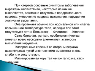 При стертой основные симптомы заболевания 
выражены неотчетливо, некоторые из них не 
выявляются, возможно отсутствие продромального 
периода, укорочение периода высыпания, нарушение 
этапности высыпания. 
Она протекает обычно при нормальной или слегка 
повышенной температуре тела, нередко при этом 
отсутствуют пятна Бельского — Филатова — Коплика. 
Сыпь бледная, мелкая, необильная (иногда 
имеется всего несколько элементов), этапность 
высыпания нарушена. 
Катаральные явления со стороны верхних 
дыхательных путей и конъюнктив выражены очень 
слабо или отсутствуют. 
Митигированная корь так же контагиозна, как и 
типичная. 
 