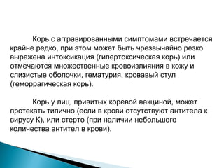 Корь с аггравированными симптомами встречается 
крайне редко, при этом может быть чрезвычайно резко 
выражена интоксикация (гипертоксическая корь) или 
отмечаются множественные кровоизлияния в кожу и 
слизистые оболочки, гематурия, кровавый стул 
(геморрагическая корь). 
Корь у лиц, привитых коревой вакциной, может 
протекать типично (если в крови отсутствуют антитела к 
вирусу К), или стерто (при наличии небольшого 
количества антител в крови). 
 