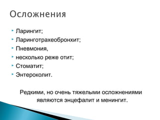  Ларингит; 
 Ларинготрахеобронхит; 
 Пневмония, 
 несколько реже отит; 
 Стоматит; 
 Энтероколит. 
Редкими, но очень тяжелыми осложнениями 
являются энцефалит и менингит. 
 