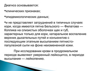 Диагноз основывается: 
клинических признаках; 
эпидемиологических данных; 
и не представляет затруднений в типичных случаях 
кори, когда имеются пятна Бельского — Филатова — 
Коплика на слизистых оболочках щек и губ, 
характерных только для кори, катаральное воспаление 
верхних дыхательных путей и конъюнктив с 
последующим этапным высыпанием пятнисто- 
папулезной сыпи на фоне неизмененной кожи. 
При исследовании крови в продромальном 
периоде выявляют умеренный лейкоцитоз, в периоде 
высыпания — лейкопению. 
 