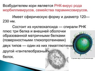 Возбудителем кори является РНК-вирус рода 
морбилливирусов, семейства парамиксовирусов. 
Имеет сферическую форму и диаметр 120— 
230 нм. 
Состоит из нуклеокапсида — спирали РНК 
плюс три белка и внешней оболочки 
образованной матричными белками 
(поверхностными глюкопротеинами) 
двух типов — один из них гемагглютинин, 
другой «гантелеобразный» 
белок. 
 