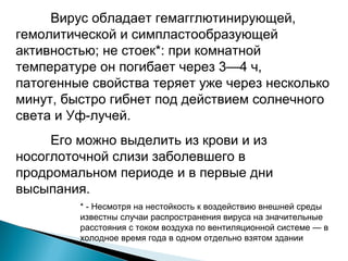 Вирус обладает гемагглютинирующей, 
гемолитической и симпластообразующей 
активностью; не стоек*: при комнатной 
температуре он погибает через 3—4 ч, 
патогенные свойства теряет уже через несколько 
минут, быстро гибнет под действием солнечного 
света и Уф-лучей. 
Его можно выделить из крови и из 
носоглоточной слизи заболевшего в 
продромальном периоде и в первые дни 
высыпания. 
* - Несмотря на нестойкость к воздействию внешней среды 
известны случаи распространения вируса на значительные 
расстояния с током воздуха по вентиляционной системе — в 
холодное время года в одном отдельно взятом здании 
 