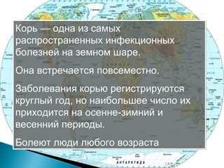 Корь — одна из самых 
распространенных инфекционных 
болезней на земном шаре. 
Она встречается повсеместно. 
Заболевания корью регистрируются 
круглый год, но наибольшее число их 
приходится на осенне-зимний и 
весенний периоды. 
Болеют люди любого возраста 
 