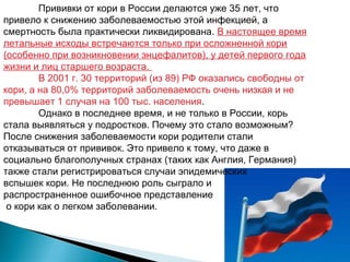 Прививки от кори в России делаются уже 35 лет, что 
привело к снижению заболеваемостью этой инфекцией, а 
смертность была практически ликвидирована. В настоящее время 
летальные исходы встречаются только при осложненной кори 
(особенно при возникновении энцефалитов), у детей первого года 
жизни и лиц старшего возраста. 
В 2001 г. 30 территорий (из 89) РФ оказались свободны от 
кори, а на 80,0% территорий заболеваемость очень низкая и не 
превышает 1 случая на 100 тыс. населения. 
Однако в последнее время, и не только в России, корь 
стала выявляться у подростков. Почему это стало возможным? 
После снижения заболеваемости кори родители стали 
отказываться от прививок. Это привело к тому, что даже в 
социально благополучных странах (таких как Англия, Германия) 
также стали регистрироваться случаи эпидемических 
вспышек кори. Не последнюю роль сыграло и 
распространенное ошибочное представление 
о кори как о легком заболевании. 
 