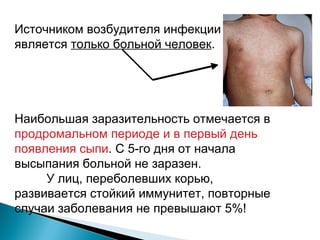 Источником возбудителя инфекции 
является только больной человек. 
Наибольшая заразительность отмечается в 
продромальном периоде и в первый день 
появления сыпи. С 5-го дня от начала 
высыпания больной не заразен. 
У лиц, переболевших корью, 
развивается стойкий иммунитет, повторные 
случаи заболевания не превышают 5%! 
 