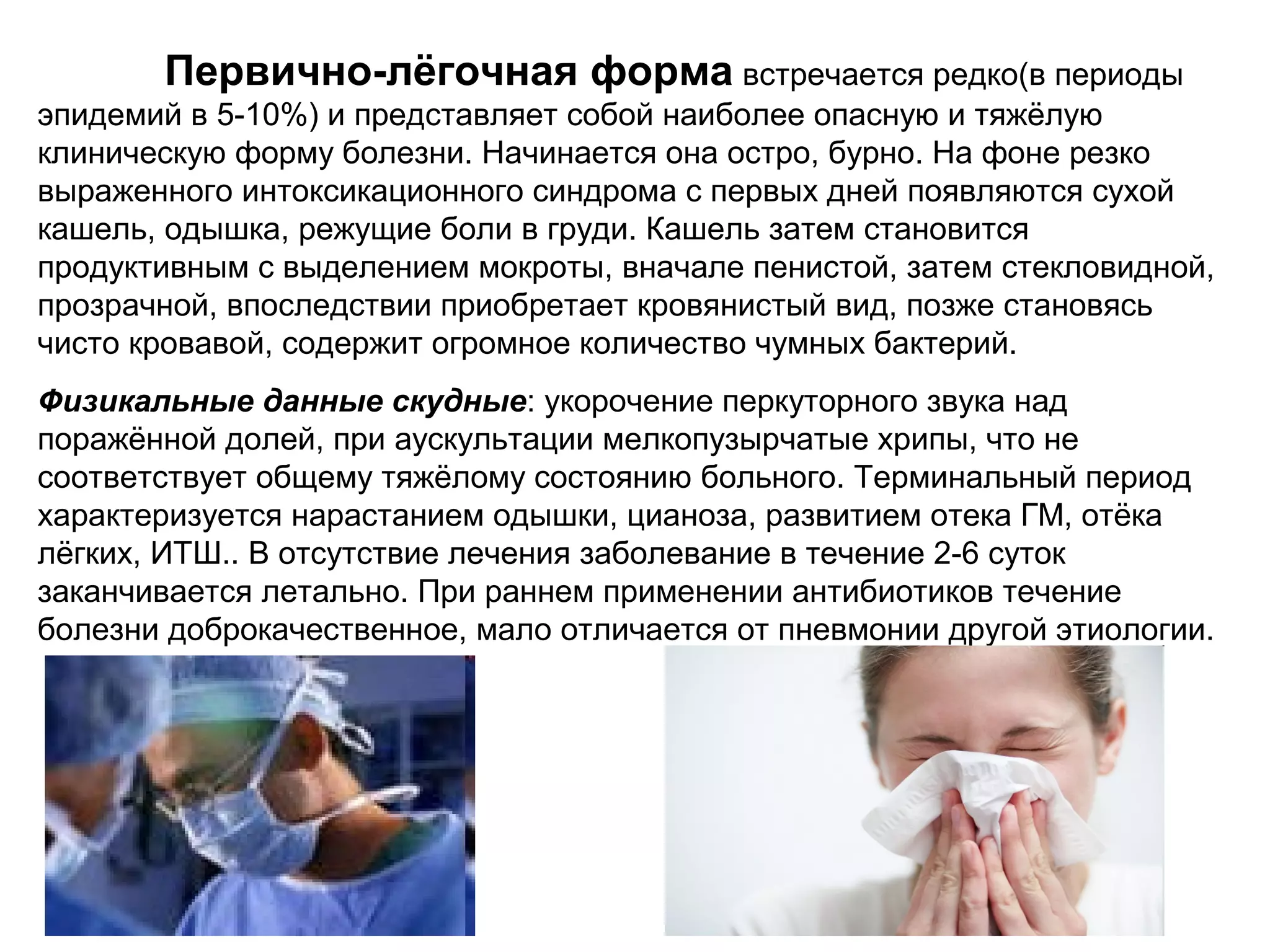 Первично-лёгочная форма встречается редко(в периоды 
эпидемий в 5-10%) и представляет собой наиболее опасную и тяжёлую 
клиническую форму болезни. Начинается она остро, бурно. На фоне резко 
выраженного интоксикационного синдрома с первых дней появляются сухой 
кашель, одышка, режущие боли в груди. Кашель затем становится 
продуктивным с выделением мокроты, вначале пенистой, затем стекловидной, 
прозрачной, впоследствии приобретает кровянистый вид, позже становясь 
чисто кровавой, содержит огромное количество чумных бактерий. 
Физикальные данные скудные: укорочение перкуторного звука над 
поражённой долей, при аускультации мелкопузырчатые хрипы, что не 
соответствует общему тяжёлому состоянию больного. Терминальный период 
характеризуется нарастанием одышки, цианоза, развитием отека ГМ, отёка 
лёгких, ИТШ.. В отсутствие лечения заболевание в течение 2-6 суток 
заканчивается летально. При раннем применении антибиотиков течение 
болезни доброкачественное, мало отличается от пневмонии другой этиологии. 
 