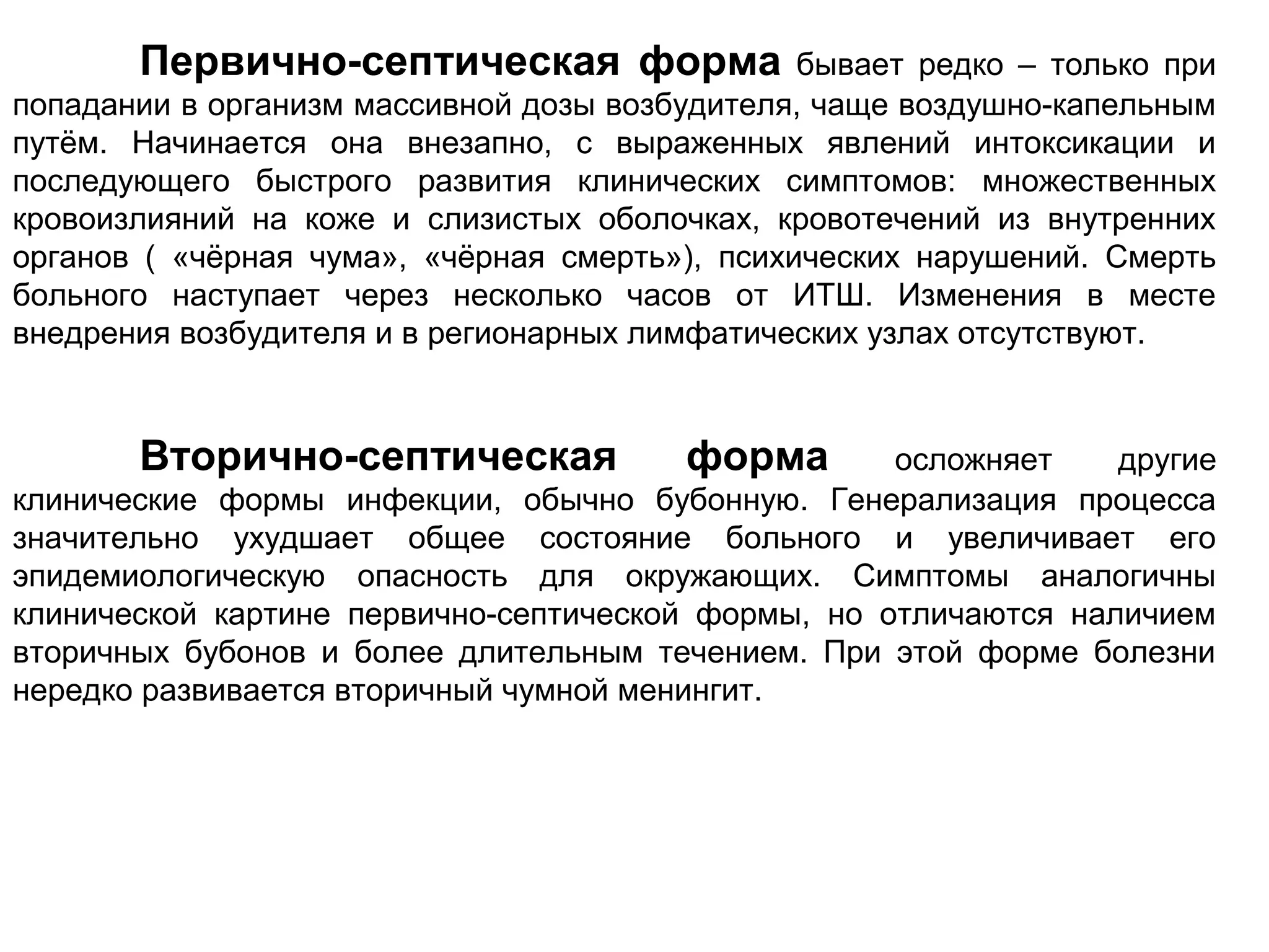 Первично-септическая форма бывает редко – только при 
попадании в организм массивной дозы возбудителя, чаще воздушно-капельным 
путём. Начинается она внезапно, с выраженных явлений интоксикации и 
последующего быстрого развития клинических симптомов: множественных 
кровоизлияний на коже и слизистых оболочках, кровотечений из внутренних 
органов ( «чёрная чума», «чёрная смерть»), психических нарушений. Смерть 
больного наступает через несколько часов от ИТШ. Изменения в месте 
внедрения возбудителя и в регионарных лимфатических узлах отсутствуют. 
Вторично-септическая форма осложняет другие 
клинические формы инфекции, обычно бубонную. Генерализация процесса 
значительно ухудшает общее состояние больного и увеличивает его 
эпидемиологическую опасность для окружающих. Симптомы аналогичны 
клинической картине первично-септической формы, но отличаются наличием 
вторичных бубонов и более длительным течением. При этой форме болезни 
нередко развивается вторичный чумной менингит. 
 