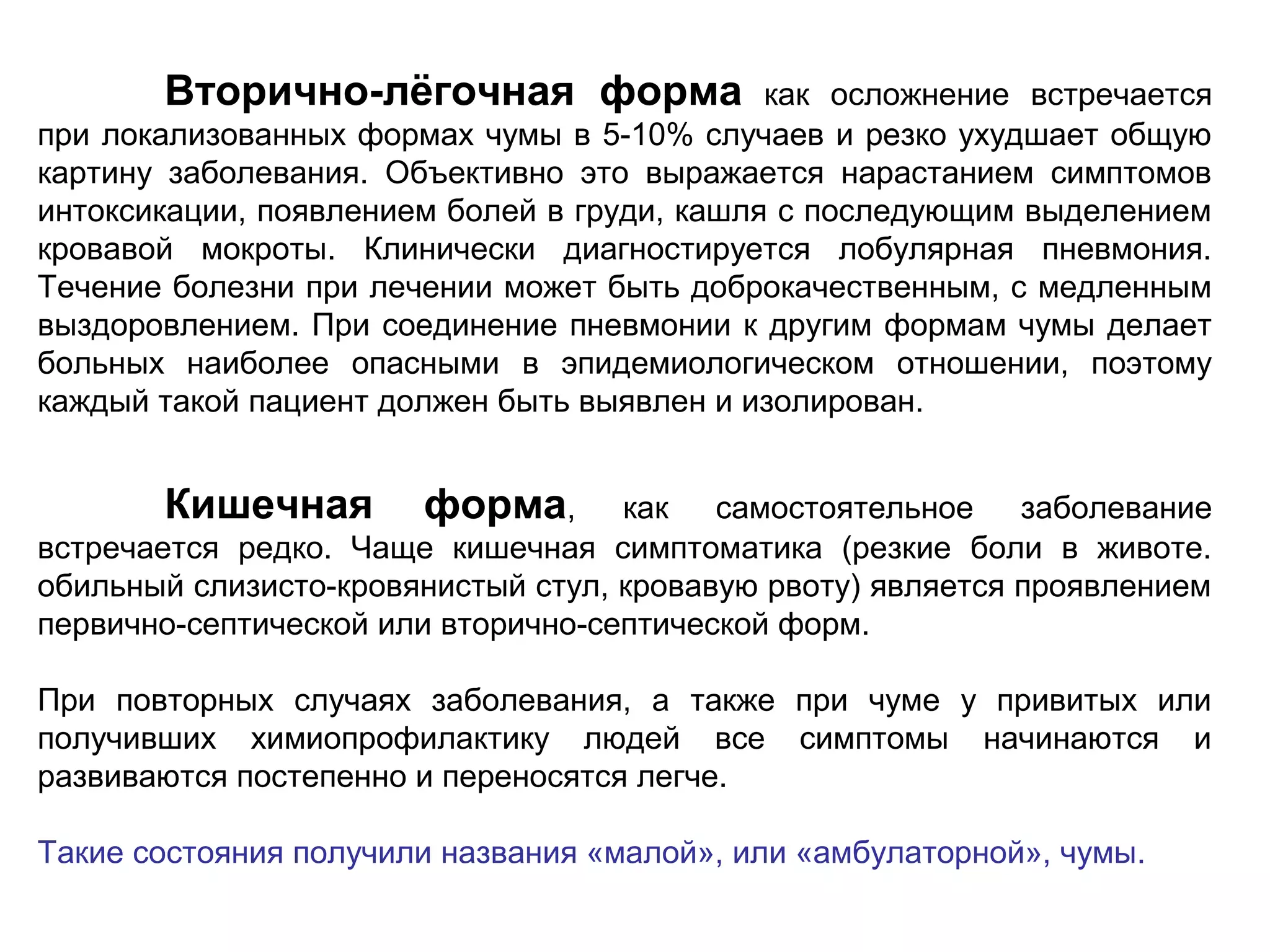Вторично-лёгочная форма как осложнение встречается 
при локализованных формах чумы в 5-10% случаев и резко ухудшает общую 
картину заболевания. Объективно это выражается нарастанием симптомов 
интоксикации, появлением болей в груди, кашля с последующим выделением 
кровавой мокроты. Клинически диагностируется лобулярная пневмония. 
Течение болезни при лечении может быть доброкачественным, с медленным 
выздоровлением. При соединение пневмонии к другим формам чумы делает 
больных наиболее опасными в эпидемиологическом отношении, поэтому 
каждый такой пациент должен быть выявлен и изолирован. 
Кишечная форма, как самостоятельное заболевание 
встречается редко. Чаще кишечная симптоматика (резкие боли в животе. 
обильный слизисто-кровянистый стул, кровавую рвоту) является проявлением 
первично-септической или вторично-септической форм. 
При повторных случаях заболевания, а также при чуме у привитых или 
получивших химиопрофилактику людей все симптомы начинаются и 
развиваются постепенно и переносятся легче. 
Такие состояния получили названия «малой», или «амбулаторной», чумы. 
 
