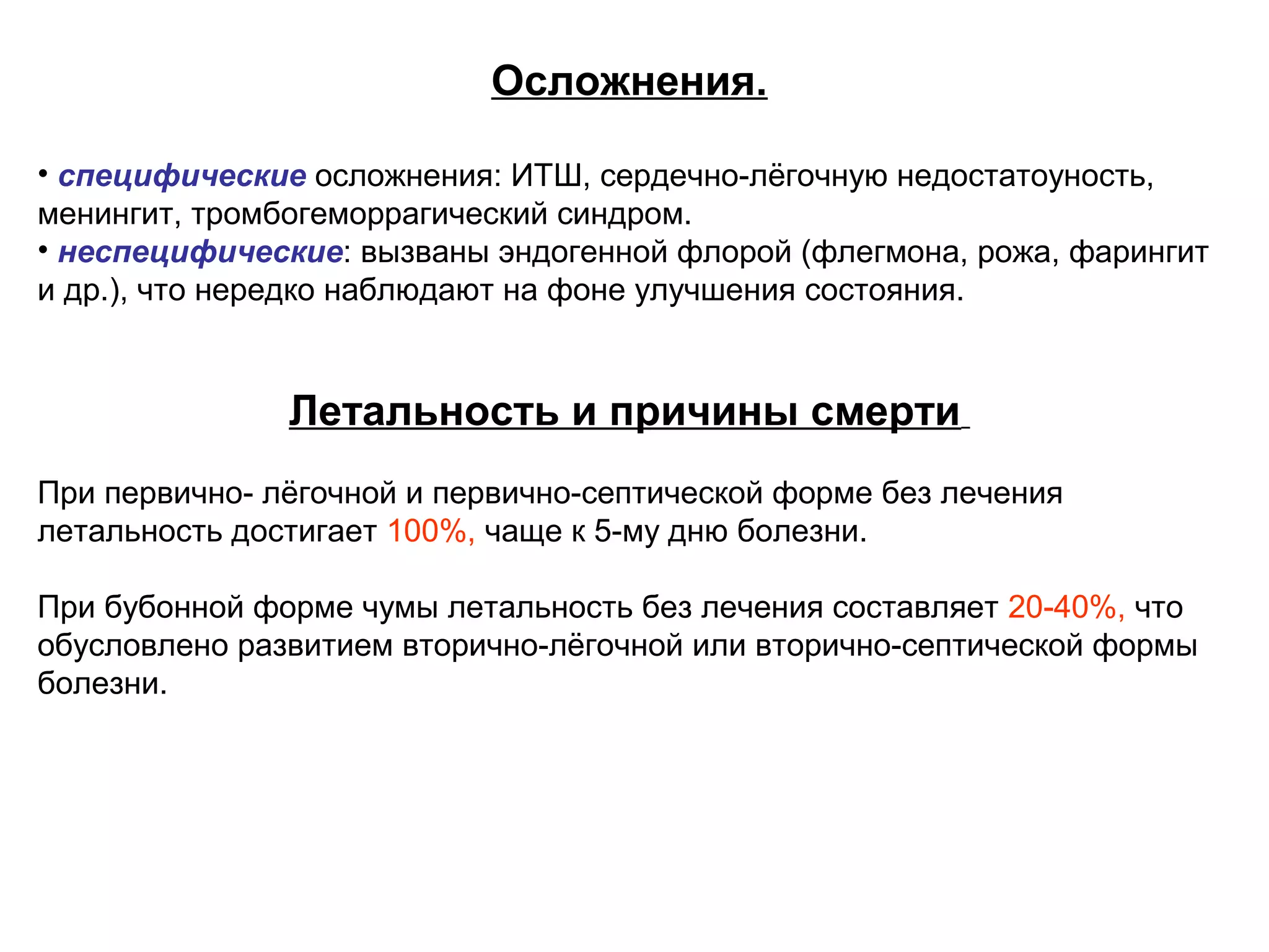 Осложнения. 
• специфические осложнения: ИТШ, сердечно-лёгочную недостатоуность, 
менингит, тромбогеморрагический синдром. 
• неспецифические: вызваны эндогенной флорой (флегмона, рожа, фарингит 
и др.), что нередко наблюдают на фоне улучшения состояния. 
Летальность и причины смерти 
При первично- лёгочной и первично-септической форме без лечения 
летальность достигает 100%, чаще к 5-му дню болезни. 
При бубонной форме чумы летальность без лечения составляет 20-40%, что 
обусловлено развитием вторично-лёгочной или вторично-септической формы 
болезни. 
 