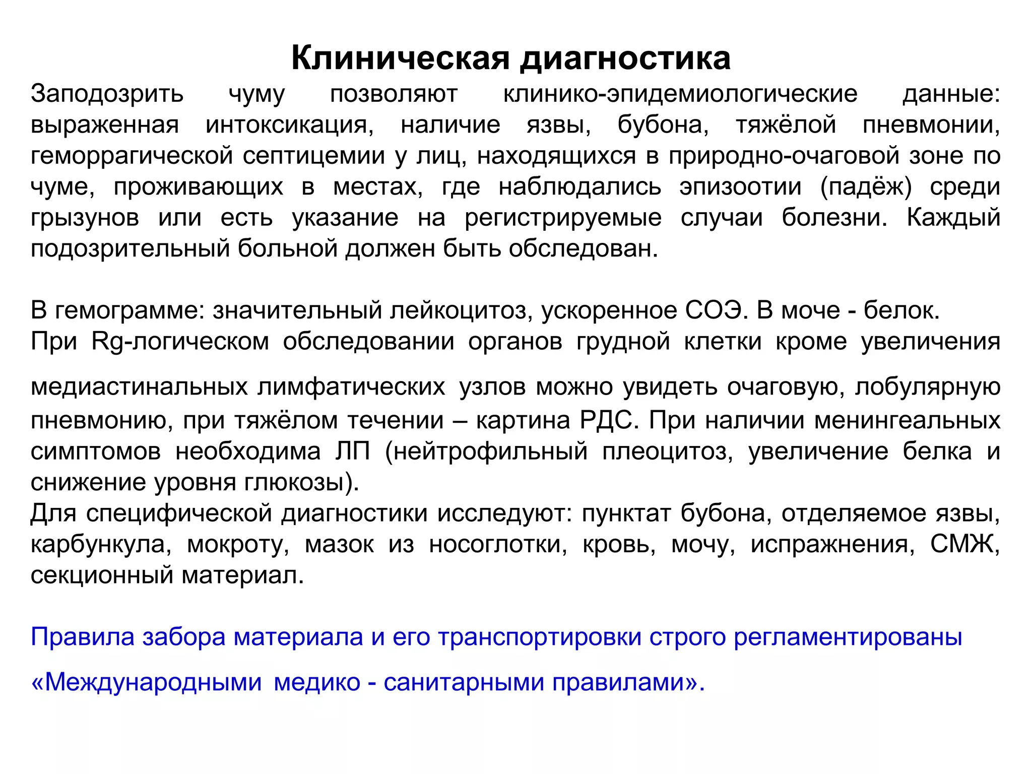 Клиническая диагностика 
Заподозрить чуму позволяют клинико-эпидемиологические данные: 
выраженная интоксикация, наличие язвы, бубона, тяжёлой пневмонии, 
геморрагической септицемии у лиц, находящихся в природно-очаговой зоне по 
чуме, проживающих в местах, где наблюдались эпизоотии (падёж) среди 
грызунов или есть указание на регистрируемые случаи болезни. Каждый 
подозрительный больной должен быть обследован. 
В гемограмме: значительный лейкоцитоз, ускоренное СОЭ. В моче - белок. 
При Rg-логическом обследовании органов грудной клетки кроме увеличения 
медиастинальных лимфатических узлов можно увидеть очаговую, лобулярную 
пневмонию, при тяжёлом течении – картина РДС. При наличии менингеальных 
симптомов необходима ЛП (нейтрофильный плеоцитоз, увеличение белка и 
снижение уровня глюкозы). 
Для специфической диагностики исследуют: пунктат бубона, отделяемое язвы, 
карбункула, мокроту, мазок из носоглотки, кровь, мочу, испражнения, СМЖ, 
секционный материал. 
Правила забора материала и его транспортировки строго регламентированы 
«Международными медико - санитарными правилами». 
 
