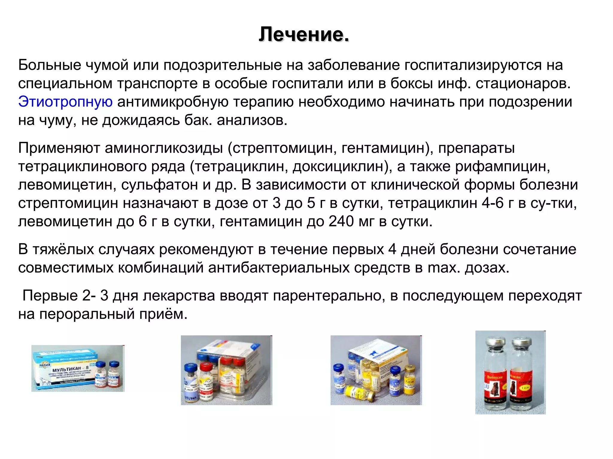 ЛЛееччееннииее.. 
Больные чумой или подозрительные на заболевание госпитализируются на 
специальном транспорте в особые госпитали или в боксы инф. стационаров. 
Этиотропную антимикробную терапию необходимо начинать при подозрении 
на чуму, не дожидаясь бак. анализов. 
Применяют аминогликозиды (стрептомицин, гентамицин), препараты 
тетрациклинового ряда (тетрациклин, доксициклин), а также рифампицин, 
левомицетин, сульфатон и др. В зависимости от клинической формы болезни 
стрептомицин назначают в дозе от 3 до 5 г в сутки, тетрациклин 4-6 г в су-тки, 
левомицетин до 6 г в сутки, гентамицин до 240 мг в сутки. 
В тяжёлых случаях рекомендуют в течение первых 4 дней болезни сочетание 
совместимых комбинаций антибактериальных средств в max. дозах. 
Первые 2- 3 дня лекарства вводят парентерально, в последующем переходят 
на пероральный приём. 
 