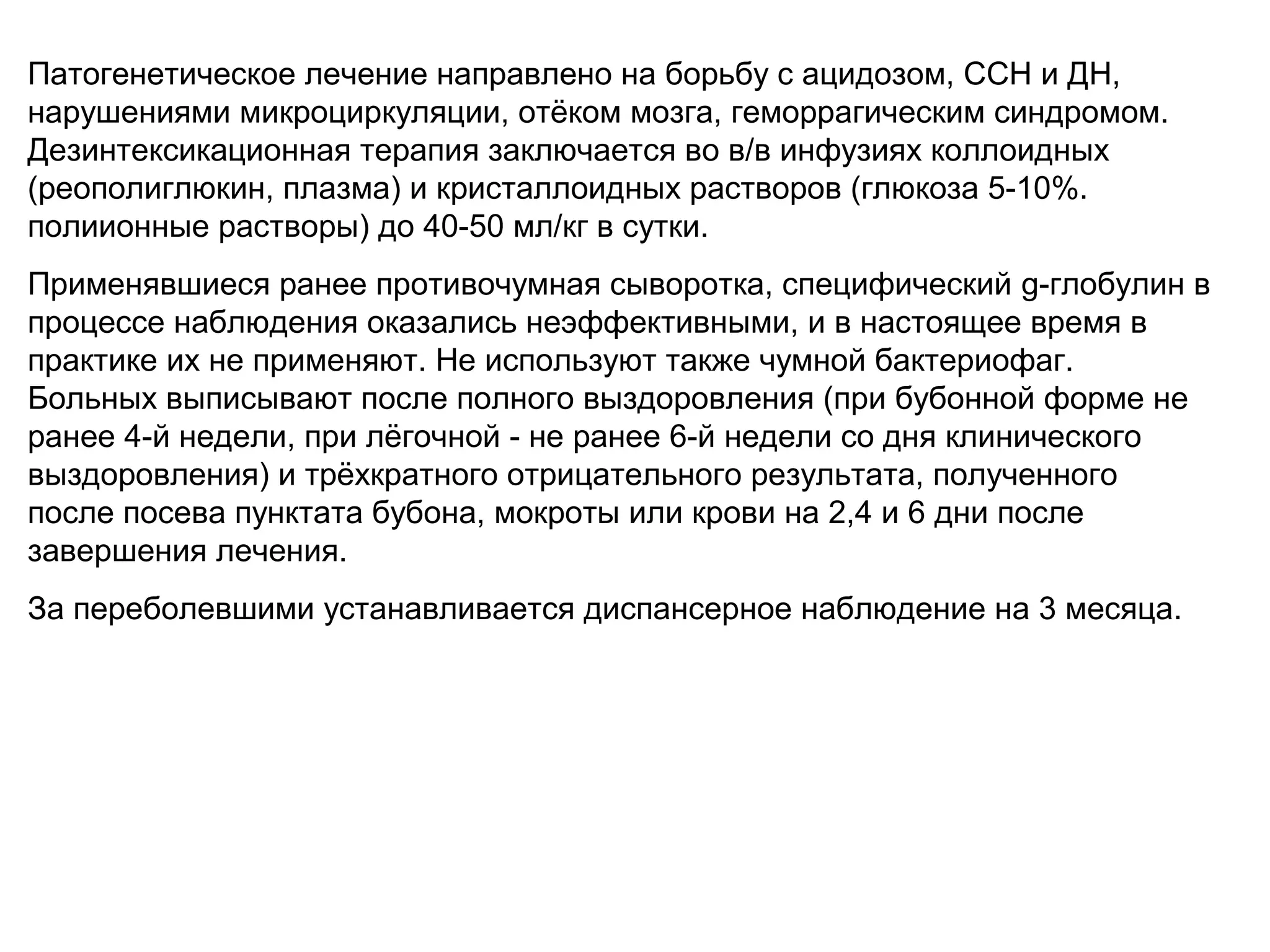 Патогенетическое лечение направлено на борьбу с ацидозом, ССН и ДН, 
нарушениями микроциркуляции, отёком мозга, геморрагическим синдромом. 
Дезинтексикационная терапия заключается во в/в инфузиях коллоидных 
(реополиглюкин, плазма) и кристаллоидных растворов (глюкоза 5-10%. 
полиионные растворы) до 40-50 мл/кг в сутки. 
Применявшиеся ранее противочумная сыворотка, специфический g-глобулин в 
процессе наблюдения оказались неэффективными, и в настоящее время в 
практике их не применяют. Не используют также чумной бактериофаг. 
Больных выписывают после полного выздоровления (при бубонной форме не 
ранее 4-й недели, при лёгочной - не ранее 6-й недели со дня клинического 
выздоровления) и трёхкратного отрицательного результата, полученного 
после посева пунктата бубона, мокроты или крови на 2,4 и 6 дни после 
завершения лечения. 
За переболевшими устанавливается диспансерное наблюдение на 3 месяца. 
 