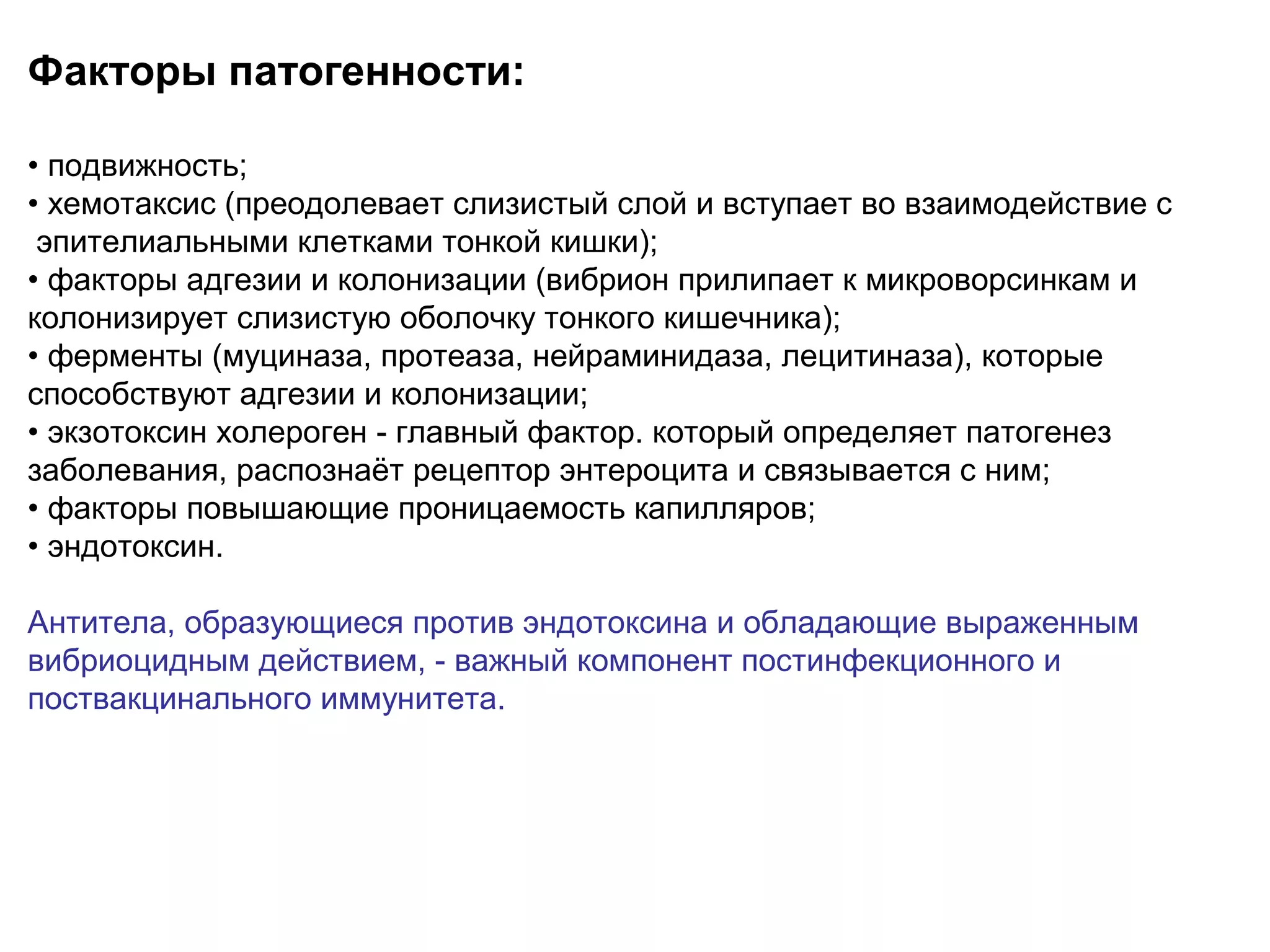 Факторы патогенности: 
• подвижность; 
• хемотаксис (преодолевает слизистый слой и вступает во взаимодействие с 
эпителиальными клетками тонкой кишки); 
• факторы адгезии и колонизации (вибрион прилипает к микроворсинкам и 
колонизирует слизистую оболочку тонкого кишечника); 
• ферменты (муциназа, протеаза, нейраминидаза, лецитиназа), которые 
способствуют адгезии и колонизации; 
• экзотоксин холероген - главный фактор. который определяет патогенез 
заболевания, распознаёт рецептор энтероцита и связывается с ним; 
• факторы повышающие проницаемость капилляров; 
• эндотоксин. 
Антитела, образующиеся против эндотоксина и обладающие выраженным 
вибриоцидным действием, - важный компонент постинфекционного и 
поствакцинального иммунитета. 
 