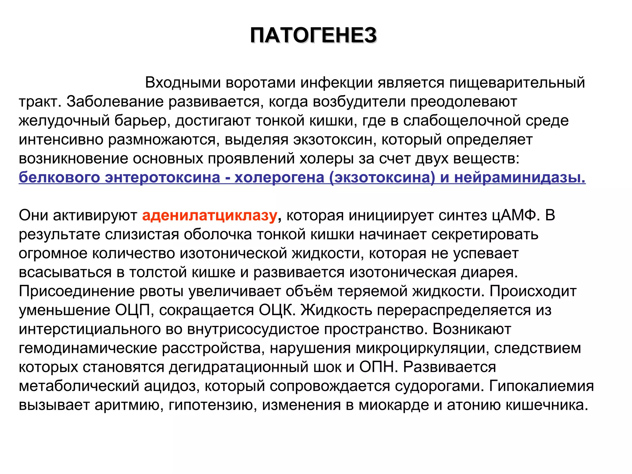ППААТТООГГЕЕННЕЕЗЗ 
Входными воротами инфекции является пищеварительный 
тракт. Заболевание развивается, когда возбудители преодолевают 
желудочный барьер, достигают тонкой кишки, где в слабощелочной среде 
интенсивно размножаются, выделяя экзотоксин, который определяет 
возникновение основных проявлений холеры за счет двух веществ: 
белкового энтеротоксина - холерогена (экзотоксина) и нейраминидазы. 
Они активируют аденилатциклазу, которая инициирует синтез цАМФ. В 
результате слизистая оболочка тонкой кишки начинает секретировать 
огромное количество изотонической жидкости, которая не успевает 
всасываться в толстой кишке и развивается изотоническая диарея. 
Присоединение рвоты увеличивает объём теряемой жидкости. Происходит 
уменьшение ОЦП, сокращается ОЦК. Жидкость перераспределяется из 
интерстициального во внутрисосудистое пространство. Возникают 
гемодинамические расстройства, нарушения микроциркуляции, следствием 
которых становятся дегидратационный шок и ОПН. Развивается 
метаболический ацидоз, который сопровождается судорогами. Гипокалиемия 
вызывает аритмию, гипотензию, изменения в миокарде и атонию кишечника. 
 