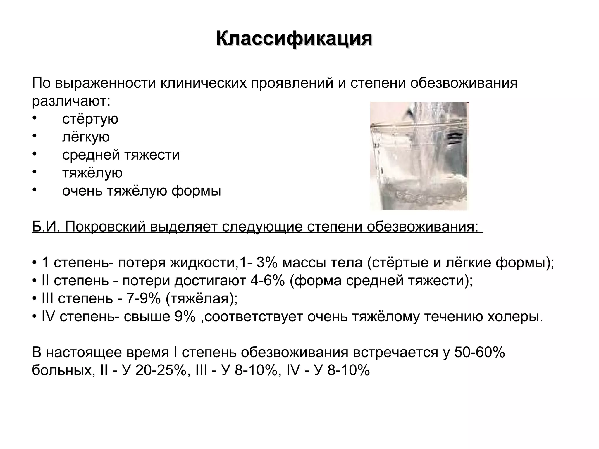 ККллаассссииффииккаацциияя 
По выраженности клинических проявлений и степени обезвоживания 
различают: 
• стёртую 
• лёгкую 
• средней тяжести 
• тяжёлую 
• очень тяжёлую формы 
Б.И. Покровский выделяет следующие степени обезвоживания: 
• 1 степень- потеря жидкости,1- 3% массы тела (стёртые и лёгкие формы); 
• II степень - потери достигают 4-6% (форма средней тяжести); 
• III степень - 7-9% (тяжёлая); 
• IV степень- свыше 9% ,соответствует очень тяжёлому течению холеры. 
В настоящее время I степень обезвоживания встречается у 50-60% 
больных, II - У 20-25%, III - У 8-10%, IV - У 8-10% 
 