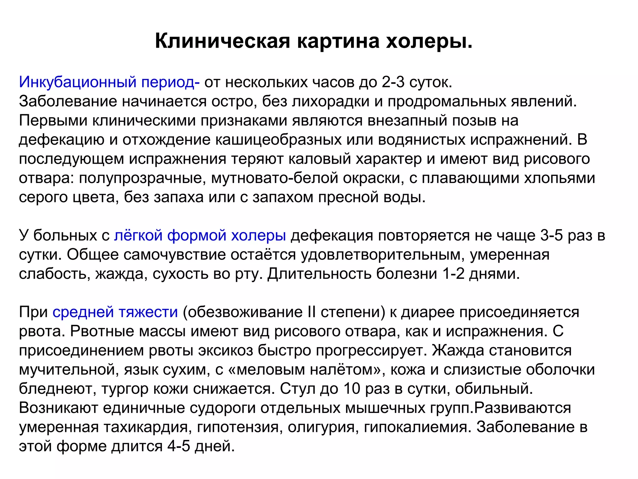Клиническая картина холеры. 
Инкубационный период- от нескольких часов до 2-3 суток. 
Заболевание начинается остро, без лихорадки и продромальных явлений. 
Первыми клиническими признаками являются внезапный позыв на 
дефекацию и отхождение кашицеобразных или водянистых испражнений. В 
последующем испражнения теряют каловый характер и имеют вид рисового 
отвара: полупрозрачные, мутновато-белой окраски, с плавающими хлопьями 
серого цвета, без запаха или с запахом пресной воды. 
У больных с лёгкой формой холеры дефекация повторяется не чаще 3-5 раз в 
сутки. Общее самочувствие остаётся удовлетворительным, умеренная 
слабость, жажда, сухость во рту. Длительность болезни 1-2 днями. 
При средней тяжести (обезвоживание II степени) к диарее присоединяется 
рвота. Рвотные массы имеют вид рисового отвара, как и испражнения. С 
присоединением рвоты эксикоз быстро прогрессирует. Жажда становится 
мучительной, язык сухим, с «меловым налётом», кожа и слизистые оболочки 
бледнеют, тургор кожи снижается. Стул до 10 раз в сутки, обильный. 
Возникают единичные судороги отдельных мышечных групп.Развиваются 
умеренная тахикардия, гипотензия, олигурия, гипокалиемия. Заболевание в 
этой форме длится 4-5 дней. 
 