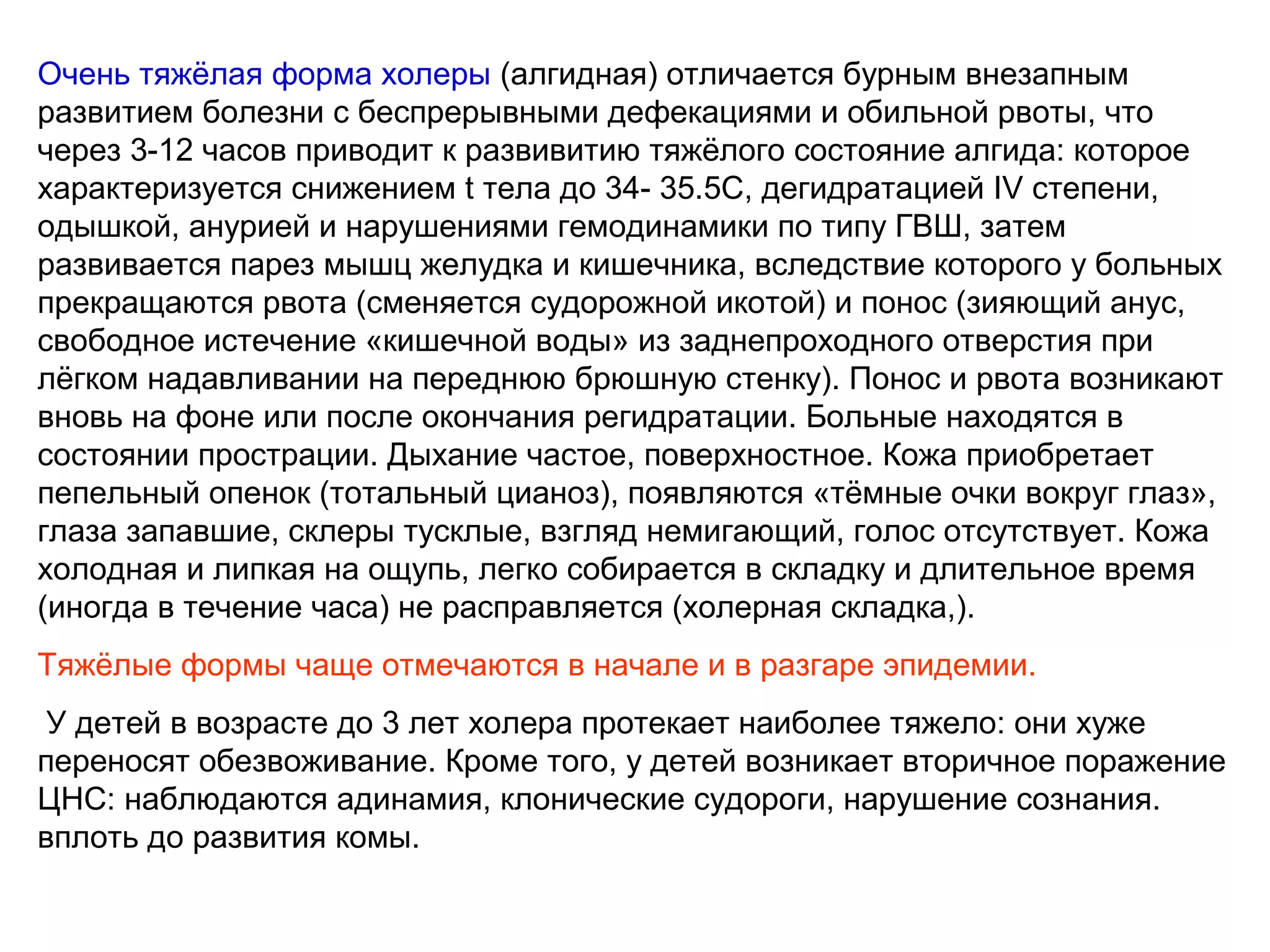 Очень тяжёлая форма холеры (алгидная) отличается бурным внезапным 
развитием болезни с беспрерывными дефекациями и обильной рвоты, что 
через 3-12 часов приводит к развивитию тяжёлого состояние алгида: которое 
характеризуется снижением t тела до 34- 35.5С, дегидратацией IV степени, 
одышкой, анурией и нарушениями гемодинамики по типу ГВШ, затем 
развивается парез мышц желудка и кишечника, вследствие которого у больных 
прекращаются рвота (сменяется судорожной икотой) и понос (зияющий анус, 
свободное истечение «кишечной воды» из заднепроходного отверстия при 
лёгком надавливании на переднюю брюшную стенку). Понос и рвота возникают 
вновь на фоне или после окончания регидратации. Больные находятся в 
состоянии прострации. Дыхание частое, поверхностное. Кожа приобретает 
пепельный опенок (тотальный цианоз), появляются «тёмные очки вокруг глаз», 
глаза запавшие, склеры тусклые, взгляд немигающий, голос отсутствует. Кожа 
холодная и липкая на ощупь, легко собирается в складку и длительное время 
(иногда в течение часа) не расправляется (холерная складка,). 
Тяжёлые формы чаще отмечаются в начале и в разгаре эпидемии. 
У детей в возрасте до 3 лет холера протекает наиболее тяжело: они хуже 
переносят обезвоживание. Кроме того, у детей возникает вторичное поражение 
ЦНС: наблюдаются адинамия, клонические cyдopoги, нарушение сознания. 
вплоть до развития комы. 
 
